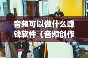 音频可以做什么赚钱软件（音频创作赚钱的新方法）