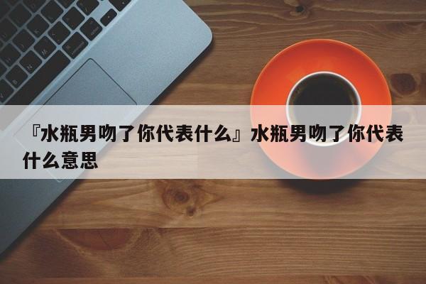 水瓶男吻了我,他喜欢我吗?